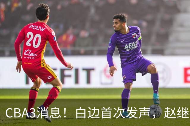CBA3消息！白边首次发声，赵继伟任国家队队长，邱彪物色3外援！